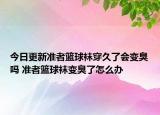 今日更新準(zhǔn)者籃球襪穿久了會(huì)變臭嗎 準(zhǔn)者籃球襪變臭了怎么辦