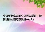 今日更新傷過的心還可以愛誰(shuí)（被傷過的心還可以愛誰(shuí)mp3）