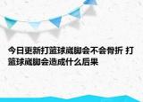 今日更新打籃球崴腳會不會骨折 打籃球崴腳會造成什么后果