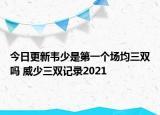 今日更新韋少是第一個場均三雙嗎 威少三雙記錄2021