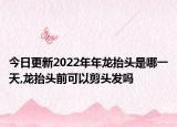 今日更新2022年年龍?zhí)ь^是哪一天,龍?zhí)ь^前可以剪頭發(fā)嗎