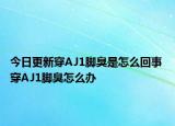 今日更新穿AJ1腳臭是怎么回事 穿AJ1腳臭怎么辦