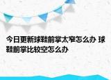 今日更新球鞋前掌太窄怎么辦 球鞋前掌比較空怎么辦