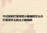 今日更新打籃球時小腿抽筋怎么辦 打籃球怎么防止小腿抽筋