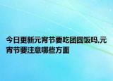 今日更新元宵節(jié)要吃團(tuán)圓飯嗎,元宵節(jié)要注意哪些方面