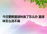 今日更新籃球襪臭了怎么辦 籃球襪怎么洗不臭