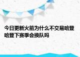 今日更新火箭為什么不交易哈登 哈登下賽季會換隊嗎