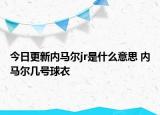 今日更新內(nèi)馬爾jr是什么意思 內(nèi)馬爾幾號(hào)球衣