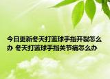 今日更新冬天打籃球手指開裂怎么辦 冬天打籃球手指關節(jié)痛怎么辦