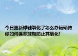 今日更新球鞋氧化了怎么辦耘碩教你如何保養(yǎng)球鞋防止其氧化!