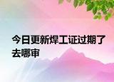 今日更新焊工證過期了去哪審