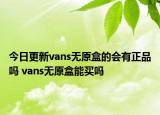 今日更新vans無(wú)原盒的會(huì)有正品嗎 vans無(wú)原盒能買嗎