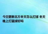 今日更新北方冬天怎么打球 冬天晚上打籃球好嗎