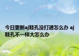 今日更新aj鞋孔沒打通怎么辦 aj鞋孔不一樣大怎么辦