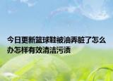 今日更新籃球鞋被油弄臟了怎么辦怎樣有效清潔污漬