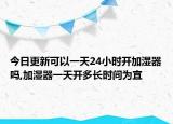 今日更新可以一天24小時(shí)開加濕器嗎,加濕器一天開多長時(shí)間為宜