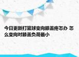 今日更新打籃球變向膝蓋疼怎辦 怎么變向?qū)οドw負荷最小