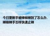 今日更新手被辣椒辣到了怎么辦,辣椒辣手怎樣快速止辣