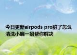 今日更新airpods pro臟了怎么清洗小編一招幫你解決