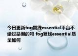 今日更新fog復(fù)線essential平臺不給過是假的嗎 fog復(fù)線essential質(zhì)量如何