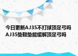 今日更新AJ35不打球頂足弓嗎 AJ35墊鞋墊能緩解頂足弓嗎