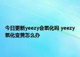 今日更新yeezy會氧化嗎 yeezy氧化變黃怎么辦