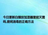 今日更新白醋放加濕器里能滅菌嗎,房間消毒的正確方法