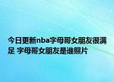 今日更新nba字母哥女朋友很滿足 字母哥女朋友是誰照片