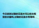 今日更新過期的花露水可以噴衣柜里的衣服嗎,過期的花露水有毒嗎