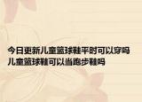 今日更新兒童籃球鞋平時(shí)可以穿嗎 兒童籃球鞋可以當(dāng)跑步鞋嗎