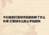 今日更新打籃球手指戳傷腫了怎么處理 打籃球怎么防止手指戳傷