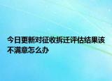 今日更新對(duì)征收拆遷評(píng)估結(jié)果該不滿意怎么辦