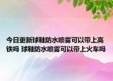 今日更新球鞋防水噴霧可以帶上高鐵嗎 球鞋防水噴霧可以帶上火車嗎