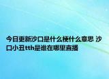 今日更新沙口是什么梗什么意思 沙口小丑tth是誰在哪里直播