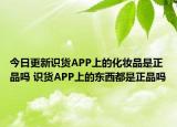 今日更新識(shí)貨APP上的化妝品是正品嗎 識(shí)貨APP上的東西都是正品嗎