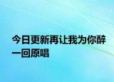 今日更新再讓我為你醉一回原唱