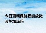 今日更新保鮮膜能放微波爐加熱嗎