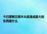 今日更新五根木頭能造成最大的東西是什么