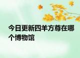 今日更新四羊方尊在哪個(gè)博物館