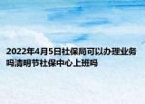 2022年4月5日社保局可以辦理業(yè)務(wù)嗎清明節(jié)社保中心上班嗎