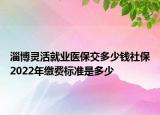 淄博靈活就業(yè)醫(yī)保交多少錢社保2022年繳費(fèi)標(biāo)準(zhǔn)是多少