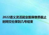 2022遵義靈活就業(yè)醫(yī)保繳費截止時間交社保到幾號結束