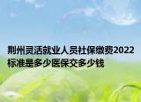 荊州靈活就業(yè)人員社保繳費(fèi)2022標(biāo)準(zhǔn)是多少醫(yī)保交多少錢(qián)