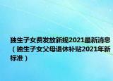 獨(dú)生子女費(fèi)發(fā)放新規(guī)2021最新消息（獨(dú)生子女父母退休補(bǔ)貼2021年新標(biāo)準(zhǔn)）