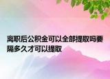 離職后公積金可以全部提取嗎要隔多久才可以提取