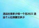 清遠社保多少錢一個月2022 清遠個人社保要交多少