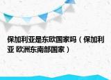 保加利亞是東歐國(guó)家嗎（保加利亞 歐洲東南部國(guó)家）