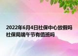 2022年6月4日社保中心放假嗎社保局端午節(jié)有值班嗎