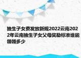 獨(dú)生子女費(fèi)發(fā)放新規(guī)2022云南2022年云南獨(dú)生子女父母獎(jiǎng)勵(lì)標(biāo)準(zhǔn)誰(shuí)能領(lǐng)領(lǐng)多少