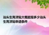 汕頭生育津貼大概能報多少汕頭生育津貼申請條件